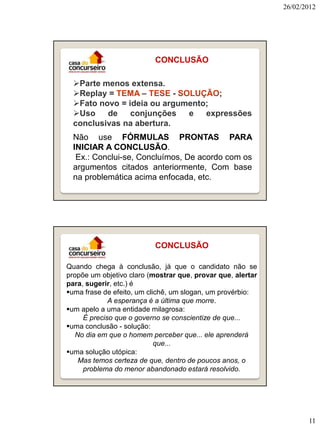 26/02/2012




                          CONCLUSÃO

  Parte menos extensa.
  Replay = TEMA – TESE - SOLUÇÃO;
  Fato novo = ideia ou argumento;
  Uso    de    conjunções   e   expressões
  conclusivas na abertura.
  Não use FÓRMULAS PRONTAS PARA
  INICIAR A CONCLUSÃO.
   Ex.: Conclui-se, Concluímos, De acordo com os
  argumentos citados anteriormente, Com base
  na problemática acima enfocada, etc.




                          CONCLUSÃO

Quando chega à conclusão, já que o candidato não se
propõe um objetivo claro (mostrar que, provar que, alertar
para, sugerir, etc.) é
uma frase de efeito, um clichê, um slogan, um provérbio:
             A esperança é a última que morre.
um apelo a uma entidade milagrosa:
     É preciso que o governo se conscientize de que...
uma conclusão - solução:
   No dia em que o homem perceber que... ele aprenderá
                            que...
uma solução utópica:
    Mas temos certeza de que, dentro de poucos anos, o
     problema do menor abandonado estará resolvido.




                                                                    11
 