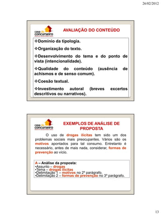 26/02/2012




                AVALIAÇÃO DO CONTEÚDO

Domínio da tipologia.
Organização do texto.
Desenvolvimento do tema e do ponto de
vista (intencionalidade).
Qualidade do conteúdo (ausência                   de
achismos e de senso comum).
Coesão textual.
Investimento autoral (breves               excertos
descritivos ou narrativos).




                EXEMPLOS DE ANÁLISE DE
                      PROPOSTA
      O uso de drogas ilícitas tem sido um dos
problemas sociais mais preocupantes. Vários são os
motivos apontados para tal consumo. Entretanto é
necessário, antes de mais nada, considerar, formas de
prevenção ao vício.

A – Análise da proposta:
•Assunto – drogas
•Tema – drogas ilícitas
•Delimitação 1 – motivos no 2º parágrafo.
•Delimitação 2 – formas de prevenção no 3º parágrafo.




                                                               13
 