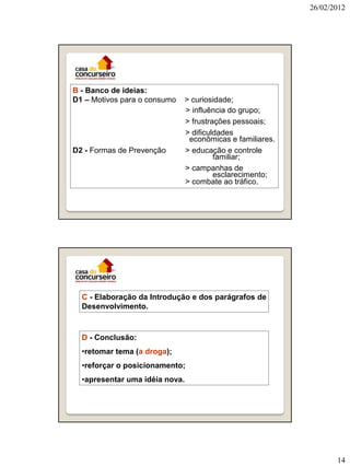 26/02/2012




B - Banco de ideias:
D1 – Motivos para o consumo   > curiosidade;
                              > influência do grupo;
                              > frustrações pessoais;
                              > dificuldades
                               econômicas e familiares.
D2 - Formas de Prevenção      > educação e controle
                                       familiar;
                              > campanhas de
                                       esclarecimento;
                              > combate ao tráfico.




  C - Elaboração da Introdução e dos parágrafos de
  Desenvolvimento.



  D - Conclusão:
  •retomar tema (a droga);
  •reforçar o posicionamento;
  •apresentar uma idéia nova.




                                                                 14
 