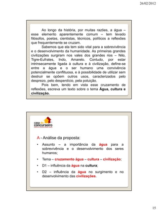 26/02/2012




        Ao longo da história, por muitas razões, a água –
esse elemento aparentemente comum – tem levado
filósofos, poetas, cientistas, técnicos, políticos a reflexões
que frequentemente se cruzam.
        Sabemos que ela tem sido vital para a sobrevivência
e o desenvolvimento da humanidade. As primeiras grandes
civilizações surgiram nos vales dos grandes rios – Nilo,
Tigre-Eufrates, Indo, Amarelo. Contudo, por estar
intrinsecamente ligada à cultura e à civilização, define-se
entre a água e o ser humano uma convivência
potencialmente conflituosa, e à possibilidade de utilizar sem
destruir se opõem outros usos, caracterizados pelo
desprezo, pelo desperdício, pela poluição.
        Pois bem, tendo em vista esse cruzamento de
reflexões, escreva um texto sobre o tema Água, cultura e
civilização.




   A - Análise da proposta:
   •   Assunto – a importância da água para a
       sobrevivência e o desenvolvimento dos seres
       humanos;
   •   Tema – cruzamento água – cultura – civilização;
   •   D1 – influência da água na cultura;
   •   D2 – influência da água no surgimento e no
       desenvolvimento das civilizações.




                                                                        15
 