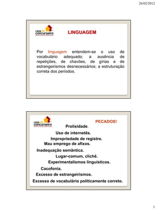26/02/2012




                  LINGUAGEM



  Por linguagem entendem-se o uso de
  vocabulário    adequado;  a     ausência    de
  repetições, de chavões, de gírias e de
  estrangeirismos desnecessários; a estruturação
  correta dos períodos.




                                PECADOS!
                 Prolixidade.
          Uso de internetês.
       Impropriedade de registro.
     Mau emprego de afixos.
  Inadequação semântica.
          Lugar-comum, clichê.
       Experimentalismos linguísticos.
   Cacofonia.
 Excesso de estrangeirismos.
Excesso de vocabulário politicamente correto.




                                                           1
 