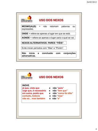 26/02/2012




                 USO DOS NEXOS

MESMO(A)(S)      =   não    retomam     palavras   ou
expressões.

ONDE = refere-se apenas a lugar em que se está.
AONDE = refere-se apenas a lugar para o qual se vai.

NEXOS ALTERNATIVOS: PARES “FIÉIS”.

Evite iniciar períodos com “Mas” e “Porém”.

Não inicie a         conclusão    com     conjunções
adversativas.




                 USO DOS NEXOS

INOVE.
já que, visto que          e   não “pois”
urge que, é necessário     e   não “tem que”
em suma, posto que         e   não “como foi dito”
contudo, todavia           e   não “mas”
não só... mas também       e   não “e”




                                                                4
 