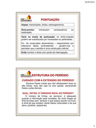 26/02/2012




                    PONTUAÇÃO
Aspas: transcrições, títulos, estrangeirismos.

Dois-pontos:      introduzem      consequência      ou
explicação.

Varie os sinais de pontuação: os entre-vírgulas
podem ser substituídos por travessões ou parênteses.
Ex.: As conjunções adversativas – responsáveis por
relacionar ideias contrastantes – ajudam-nos a
perceber que o sentido é uma construção cultural.
Evite concluir o texto com ponto de interrogação.




           ESTRUTURA DO PERÍODO
CUIDADO COM A EXTENSÃO DO PERÍODO!
     Escreva frases curtas que não ultrapassem duas ou
três linhas, mas não caia no erro oposto, escrevendo
frases curtas demais.

 QUAL, ENTÃO, O TAMANHO IDEAL DO PERÍODO?
    O número de linhas, ao escrever, é adequado
quando a informação está completa. Se você chegar ao
final da frase sem lembrar o que estava escrito no início,
é sinal de que existem várias ideias misturadas e de que
deve, portanto, separá-las.




                                                                     5
 