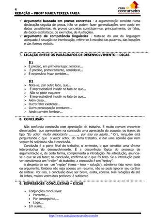 4
REDAÇÃO – PROFª MARIA TEREZA FARIA

   Argumento baseado em provas concretas - a argumentação consiste numa
    declaração seguida de prova. Não se podem fazer generalizações sem apoio em
    dados consistentes. As provas concretas constituem-se, principalmente, de fatos,
    de dados estatísticos, de exemplos, de ilustrações.
   Argumento de competência linguística - trata-se do uso da linguagem
    adequada à situação de interlocução, refere-se à escolha das palavras, das locuções
    e das formas verbais.


  7. LIGAÇÃO ENTRE OS PARÁGRAFOS DE DESENVOLVIMENTO – DICAS

       D1
      É preciso, em primeiro lugar, lembrar...
      É preciso, primeiramente, considerar...
      É necessário frisar também...

         D2
        Nota-se, por outro lado, que...
         É imprescindível insistir no fato de que...
         Não se pode esquecer
         É imprescindível insistir no fato de que...
        Além disso...
        Outro fator existente...
        Outra preocupação constante...
        Ainda convém lembrar...

  8. CONCLUSÃO

      Não confunda conclusão com apreciação do trabalho. É muito comum encontrar
  dissertações que apresentam na conclusão uma apreciação do assunto, ou frases do
  tipo “Eu acho muito importante .........., por isso ou aquilo...” Ora, ninguém está
  perguntando o que o autor achou do tema trabalho, e dar uma opinião que nem
  sequer foi solicitada não é conclusão.
      Conclusão é a parte final do trabalho, o arremate, o que constitui uma síntese
  interpretativa do desenvolvimento. É a decorrência lógica do processo de
  argumentação e, de certa forma, complementa a introdução. Na introdução, anuncia-
  se o que se vai fazer; na conclusão, confirma-se o que foi feito. Se a introdução pode
  ser considerada um “trailer” do trabalho, a conclusão é um “replay”.
      A despeito de ser um “replay” (tema – tese – solução), admite-se fato novo: ideia
  ou argumento. Embora não seja apenas um resumo, não se pode ignorar seu caráter
  de síntese. Por isso, a conclusão deve ser breve, exata, concisa. Nas redações de até
  30 linhas, muitas vezes dois períodos é suficiente.

  9. EXPRESSÕES CONCLUSIVAS – DICAS

      Conjunções conclusivas:
        Portanto,...
        Por conseguinte,...
        Logo,...
      Em suma,...

                        http://www.acasadoconcurseiro.com.br
 
