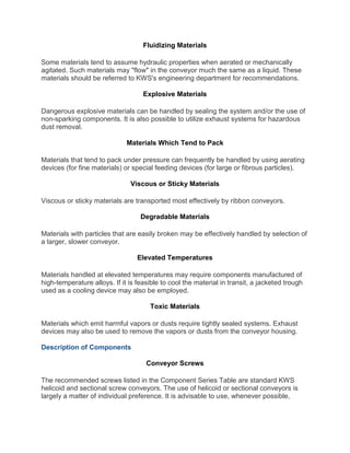 Fluidizing Materials
Some materials tend to assume hydraulic properties when aerated or mechanically
agitated. Such materials may "flow" in the conveyor much the same as a liquid. These
materials should be referred to KWS's engineering department for recommendations.
Explosive Materials
Dangerous explosive materials can be handled by sealing the system and/or the use of
non-sparking components. It is also possible to utilize exhaust systems for hazardous
dust removal.
Materials Which Tend to Pack
Materials that tend to pack under pressure can frequently be handled by using aerating
devices (for fine materials) or special feeding devices (for large or fibrous particles).
Viscous or Sticky Materials
Viscous or sticky materials are transported most effectively by ribbon conveyors.
Degradable Materials
Materials with particles that are easily broken may be effectively handled by selection of
a larger, slower conveyor.
Elevated Temperatures
Materials handled at elevated temperatures may require components manufactured of
high-temperature alloys. If it is feasible to cool the material in transit, a jacketed trough
used as a cooling device may also be employed.
Toxic Materials
Materials which emit harmful vapors or dusts require tightly sealed systems. Exhaust
devices may also be used to remove the vapors or dusts from the conveyor housing.
Description of Components
Conveyor Screws
The recommended screws listed in the Component Series Table are standard KWS
helicoid and sectional screw conveyors. The use of helicoid or sectional conveyors is
largely a matter of individual preference. It is advisable to use, whenever possible,
 