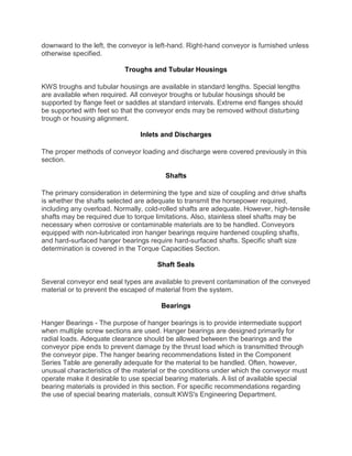 downward to the left, the conveyor is left-hand. Right-hand conveyor is furnished unless
otherwise specified.
Troughs and Tubular Housings
KWS troughs and tubular housings are available in standard lengths. Special lengths
are available when required. All conveyor troughs or tubular housings should be
supported by flange feet or saddles at standard intervals. Extreme end flanges should
be supported with feet so that the conveyor ends may be removed without disturbing
trough or housing alignment.
Inlets and Discharges
The proper methods of conveyor loading and discharge were covered previously in this
section.
Shafts
The primary consideration in determining the type and size of coupling and drive shafts
is whether the shafts selected are adequate to transmit the horsepower required,
including any overload. Normally, cold-rolled shafts are adequate. However, high-tensile
shafts may be required due to torque limitations. Also, stainless steel shafts may be
necessary when corrosive or contaminable materials are to be handled. Conveyors
equipped with non-lubricated iron hanger bearings require hardened coupling shafts,
and hard-surfaced hanger bearings require hard-surfaced shafts. Specific shaft size
determination is covered in the Torque Capacities Section.
Shaft Seals
Several conveyor end seal types are available to prevent contamination of the conveyed
material or to prevent the escaped of material from the system.
Bearings
Hanger Bearings - The purpose of hanger bearings is to provide intermediate support
when multiple screw sections are used. Hanger bearings are designed primarily for
radial loads. Adequate clearance should be allowed between the bearings and the
conveyor pipe ends to prevent damage by the thrust load which is transmitted through
the conveyor pipe. The hanger bearing recommendations listed in the Component
Series Table are generally adequate for the material to be handled. Often, however,
unusual characteristics of the material or the conditions under which the conveyor must
operate make it desirable to use special bearing materials. A list of available special
bearing materials is provided in this section. For specific recommendations regarding
the use of special bearing materials, consult KWS's Engineering Department.
 