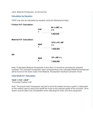 value, Material Horsepower, on the last line.
Calculation by Equation
TSHP may also be calculated by equation using the following formulas:
Friction H.P. Calculation:
FHP
=
DF x HBF x L
x S
1,000,000
Material H.P. Calculation:
MHP
=
CFH x W x MF
x L
1,000,000
OR
MHP
=
CP x MF x L
1,000,000
Note: If calculated Material Horsepower is less than 5 it should be corrected for potential
overload. The corrected horsepower value corresponding to the calculated Material Horsepower
will be found on the lower scale of the Material. Horsepower Overload Correction Chart.
Total Shaft H.P. Calculation
TSHP = FHP + MHP*
*Corrected if below 5 HP.
Note: The actual motor horsepower required to drive the loaded conveyor system is dependent
on the method used to reduce the speed the motor to the required speed of the conveyor. Drive
losses must be taken into consideration when selecting the motor and drive equipment.
 