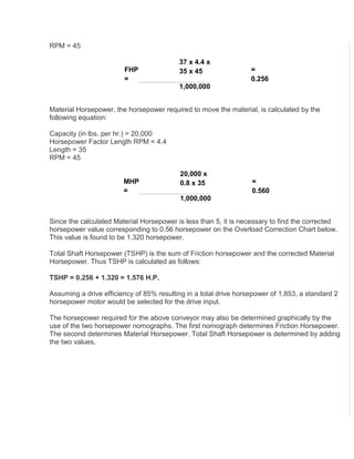 RPM = 45
FHP
=
37 x 4.4 x
35 x 45 =
0.256
1,000,000
Material Horsepower, the horsepower required to move the material, is calculated by the
following equation:
Capacity (in lbs. per hr.) = 20,000
Horsepower Factor Length RPM = 4.4
Length = 35
RPM = 45
MHP
=
20,000 x
0.8 x 35 =
0.560
1,000,000
Since the calculated Material Horsepower is less than 5, it is necessary to find the corrected
horsepower value corresponding to 0.56 horsepower on the Overload Correction Chart below.
This value is found to be 1.320 horsepower.
Total Shaft Horsepower (TSHP) is the sum of Friction horsepower and the corrected Material
Horsepower. Thus TSHP is calculated as follows:
TSHP = 0.256 + 1.320 = 1.576 H.P.
Assuming a drive efficiency of 85% resulting in a total drive horsepower of 1.853, a standard 2
horsepower motor would be selected for the drive input.
The horsepower required for the above conveyor may also be determined graphically by the
use of the two horsepower nomographs. The first nomograph determines Friction Horsepower.
The second determines Material Horsepower. Total Shaft Horsepower is determined by adding
the two values.
 