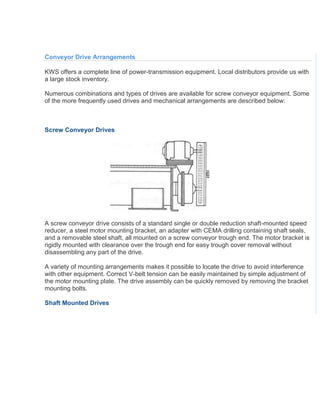 Conveyor Drive Arrangements
KWS offers a complete line of power-transmission equipment. Local distributors provide us with
a large stock inventory.
Numerous combinations and types of drives are available for screw conveyor equipment. Some
of the more frequently used drives and mechanical arrangements are described below:
Screw Conveyor Drives
A screw conveyor drive consists of a standard single or double reduction shaft-mounted speed
reducer, a steel motor mounting bracket, an adapter with CEMA drilling containing shaft seals,
and a removable steel shaft, all mounted on a screw conveyor trough end. The motor bracket is
rigidly mounted with clearance over the trough end for easy trough cover removal without
disassembling any part of the drive.
A variety of mounting arrangements makes it possible to locate the drive to avoid interference
with other equipment. Correct V-belt tension can be easily maintained by simple adjustment of
the motor mounting plate. The drive assembly can be quickly removed by removing the bracket
mounting bolts.
Shaft Mounted Drives
 