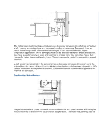 The helical gear shaft mount speed reducer uses the screw conveyor drive shaft as an "output
shaft," making a mounting base and low speed coupling unnecessary. Because it does not
mount to the trough end it offers several advantages. It can be used in limited, higher
temperature applications where damaging heat can be dissipated before it affects the reducer.
You have a greater variety of seals and bearings to choose from. You can utilize heavy duty
bearing for higher than usual bearing loads. The reducer can be rotated in any position around
the shaft.
V-belt tension is maintained in the same manner as the screw conveyor drive when using the
adjustable motor mount. A tie-rod turnbuckle locks the shaft-mounted reducer into position. (We
believe this is best accomplished in the field, consequently we do not normally support the tie-
rod from the conveyor.)
Combination Motor-Reducer
Integral motor-reducer drives consist of a combination motor and speed reducer which may be
mounted directly to the conveyor cover with an adapter base. The motor-reducer may also be
 