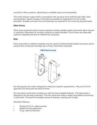 mounted in other positions, depending on available space and accessibility.
The motor-reducer output shaft is connected to the conveyor drive shaft through roller chain
and sprockets. Speed changes in the field are possible by replacement of one or both
sprockets. Suitable conveyor drive end bearings are required for the overhung sprocket loads.
Other Drives
Other drive equipment which may be required includes variable speed units which allow manual
or automatic adjustment of conveyor capacity by speed deviation. Such drives are especially
useful for regulating the flow of material into a process.
Note
Fluid, pneumatic or resilient couplings may be used for starting heavily loaded conveyors and to
prevent drive component damage due to heavy intermittent overloads.
KWS Belt Guards
Our belt guards are custom designed to meet your specific requirements. They are O.S.H.A.
approved and will accent the best of drives.
Our two piece construction provides you with the best available features. The back panel is
designed to be securely supported. The front panel with sides is easily removable by loosening
a hand knob. This permits complete access to sheaves, bushing and V-belts.
Standard Features:
 Painted O.S.H.A. yellow enamel
 Slotted for belt adjustment
 16 ga. steel construction
 