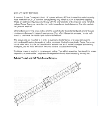 given unit rapidly decreases.
A standard Screw Conveyor inclined 15° upward will carry 75% of its rated horizontal capacity.
At an inclination of 25°, a standard conveyor may only handle 50% of its horizontal capacity.
These are estimated figures and will vary with the characteristic of the material being handled.
Inclined Screw Conveyor capacities can be increased over short distances, if no intermediate
hangers are required.
Other aids in conveying on an incline are the use of shorter than standard pitch and/or tubular
housings or shrouded conveyor trough covers. Very often it becomes necessary to use high
speed to overcome the tendency of material to fall back.
The above aids are resorted to in order to overcome the tendency of a screw conveyor to
become less efficient as the angle of incline increases. Vertical conveying by Screw Conveyor,
on the other hand, is quite successful and it remains that a 45° incline or angles approaching
this figure, are the most difficult on which to achieve successful conveying.
Additional power is needed to convey on an incline. This added power is a function of the power
required to lift the material. Judgment and experience in the art of conveying are required.
Tubular Trough and Half Pitch Screw Conveyor
 