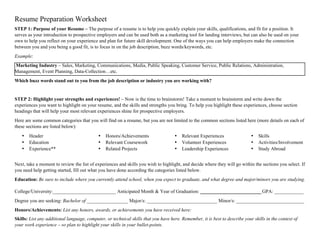 Resume Preparation Worksheet
STEP 1: Purpose of your Resume – The purpose of a resume is to help you quickly explain your skills, qualifications, and fit for a position. It
serves as your introduction to prospective employers and can be used both as a marketing tool for landing interviews, but can also be used on your
own to help you reflect on your experience and plan for future skill development. One of the ways you can help employers make the connection
between you and you being a good fit, is to focus in on the job description, buzz words/keywords, etc.
Example:
Marketing Industry – Sales, Marketing, Communications, Media, Public Speaking, Customer Service, Public Relations, Administration,
Management, Event Planning, Data-Collection…etc.
Which buzz words stand out to you from the job description or industry you are working with?
STEP 2: Highlight your strengths and experiences! – Now is the time to brainstorm! Take a moment to brainstorm and write down the
experiences you want to highlight on your resume, and the skills and strengths you bring. To help you highlight these experiences, choose section
headings that will help your most relevant experiences shine for prospective employers.
Here are some common categories that you will find on a resume, but you are not limited to the common sections listed here (more details on each of
these sections are listed below):
• Header
• Education
• Experience**
• Honors/Achievements
• Relevant Coursework
• Related Projects
• Relevant Experiences
• Volunteer Experiences
• Leadership Experiences
• Skills
• Activities/Involvement
• Study Abroad
Next, take a moment to review the list of experiences and skills you wish to highlight, and decide where they will go within the sections you select. If
you need help getting started, fill out what you have done according the categories listed below.
Education: Be sure to include where you currently attend school, when you expect to graduate, and what degree and major/minors you are studying.
College/University:__________________________ Anticipated Month & Year of Graduation: _________________________ GPA: ____________
Degree you are seeking: Bachelor of _________________ Major/s: _____________________________ Minor/s: ____________________________
Honors/Achievements: List any honors, awards, or achievements you have received here:
Skills: List any additional language, computer, or technical skills that you have here. Remember, it is best to describe your skills in the context of
your work experience – so plan to highlight your skills in your bullet-points.
 
