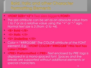  <FONT SIZE=“+2”> Two sizes bigger</FONT>
 The size attribute can be set as an absolute value from
1 to 7 or as a relative value using the “+” or “-” sign.
Normal text size is 3 (from -2 to +4).
 <B> Bold </B>
 <I> Italic </I>
 <U> Underline </U>
 Color = “#RRGGBB” The COLOR attribute of the FONT
element. E.g., <FONT COLOR=“#RRGGBB”>this text has
color</FONT>
 <PRE> Preformatted </PRE> Text enclosed by PRE tags is
displayed in a mono-spaced font. Spaces and line
breaks are supported without additional elements or
special characters.
12
 