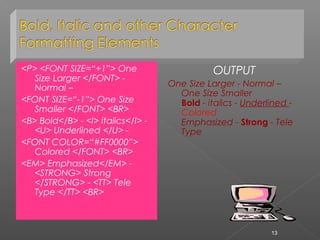 <P> <FONT SIZE=“+1”> One
Size Larger </FONT> -
Normal –
<FONT SIZE=“-1”> One Size
Smaller </FONT> <BR>
<B> Bold</B> - <I> italics</I> -
<U> Underlined </U> -
<FONT COLOR=“#FF0000”>
Colored </FONT> <BR>
<EM> Emphasized</EM> -
<STRONG> Strong
</STRONG> - <TT> Tele
Type </TT> <BR>
OUTPUT
One Size Larger - Normal –
One Size Smaller
Bold - italics - Underlined -
Colored
Emphasized - Strong - Tele
Type
13
 