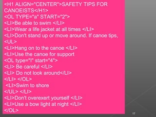 17
<H1 ALIGN="CENTER">SAFETY TIPS FOR
CANOEISTS</H1>
<OL TYPE="a" START="2">
<LI>Be able to swim </LI>
<LI>Wear a life jacket at all times </LI>
<LI>Don't stand up or move around. If canoe tips,
<UL>
<LI>Hang on to the canoe </LI>
<LI>Use the canoe for support
<OL type="I" start="4">
<LI> Be careful </LI>
<LI> Do not look around</LI>
</LI> </OL>
<LI>Swim to shore
</UL> </LI>
<LI>Don't overexert yourself </LI>
<LI>Use a bow light at night </LI>
</OL>
 