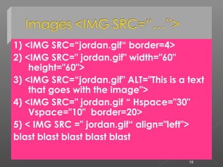 1) <IMG SRC=“jordan.gif“ border=4>
2) <IMG SRC=" jordan.gif" width="60"
height="60">
3) <IMG SRC=“jordan.gif" ALT="This is a text
that goes with the image">
4) <IMG SRC=" jordan.gif “ Hspace="30"
Vspace="10" border=20>
5) < IMG SRC =" jordan.gif“ align="left">
blast blast blast blast blast
19
 