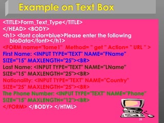 <TITLE>Form_Text_Type</TITLE>
</HEAD> <BODY>
<h1> <font color=blue>Please enter the following
bioData</font></h1>
<FORM name="fome1" Method= " get " Action= " URL " >
First Name: <INPUT TYPE="TEXT" NAME="FName"
SIZE="15" MAXLENGTH="25"><BR>
Last Name: <INPUT TYPE="TEXT" NAME="LName"
SIZE="15" MAXLENGTH="25"><BR>
Nationality: <INPUT TYPE="TEXT" NAME="Country"
SIZE="25" MAXLENGTH="25"><BR>
The Phone Number: <INPUT TYPE="TEXT" NAME="Phone"
SIZE="15" MAXLENGTH="12"><BR>
</FORM> </BODY> </HTML>
28
 