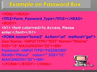 <HTML><HEAD>
<TITLE>Form_Password_Type</TITLE></HEAD>
<BODY>
<h1> <font color=red>To Access, Please
enter:</font></h1>
<FORM name="fome2" Action="url" method="get">
User Name: <INPUT TYPE="TEXT" Name="FName"
SIZE="15" MAXLENGTH="25"><BR>
Password: <INPUT TYPE="PASSWORD"
NAME="PWord" value="" SIZE="15”
MAXLENGTH="25"><BR>
</FORM></BODY> </HTML>
30
 