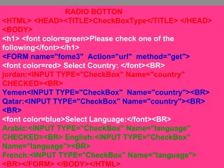 32
RADIO BOTTON
<HTML> <HEAD><TITLE>CheckBoxType</TITLE> </HEAD>
<BODY>
<h1> <font color=green>Please check one of the
following</font></h1>
<FORM name="fome3" Action="url" method="get">
<font color=red> Select Country: </font><BR>
jordan:<INPUT TYPE="CheckBox" Name="country"
CHECKED><BR>
Yemen<INPUT TYPE="CheckBox" Name="country"><BR>
Qatar:<INPUT TYPE="CheckBox" Name="country"><BR>
<BR>
<font color=blue>Select Language:</font><BR>
Arabic:<INPUT TYPE="CheckBox" Name="language"
CHECKED><BR> English:<INPUT TYPE="CheckBox"
Name="language"><BR>
French:<INPUT TYPE="CheckBox" Name="language">
<BR></FORM> </BODY></HTML>
 