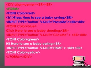<DIV align=center><BR><BR>
<FORM>
<FONT Color=red>
<h1>Press Here to see a baby crying:<BR>
<INPUT TYPE="button" VALUE="PressMe"><BR><BR>
<FONT Color=blue>
Click Here to see a baby shouting:<BR>
<INPUT TYPE="button" VALUE="ClickMe" > <BR><BR>
<FONT Color=green>
Hit Here to see a baby eating:<BR>
<INPUT TYPE="button" VALUE="HitME" > <BR><BR>
<FONT Color=yellow>
</FORM></DIV>
34
 