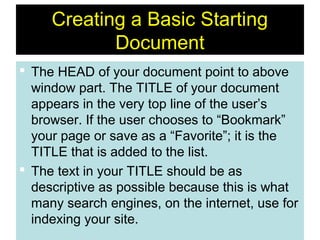 10
Creating a Basic Starting
Document
 The HEAD of your document point to above
window part. The TITLE of your document
appears in the very top line of the user’s
browser. If the user chooses to “Bookmark”
your page or save as a “Favorite”; it is the
TITLE that is added to the list.
 The text in your TITLE should be as
descriptive as possible because this is what
many search engines, on the internet, use for
indexing your site.
 