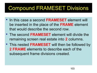 103
Compound FRAMESET Divisions
 In this case a second FRAMESET element will
be inserted in the place of the FRAME element
that would describe the second row.
 The second FRAMESET element will divide the
remaining screen real estate into 2 columns.
 This nested FRAMESET will then be followed by
2 FRAME elements to describe each of the
subsequent frame divisions created.
 