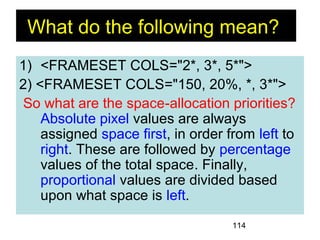 114
1) <FRAMESET COLS="2*, 3*, 5*">
2) <FRAMESET COLS="150, 20%, *, 3*">
So what are the space-allocation priorities?
Absolute pixel values are always
assigned space first, in order from left to
right. These are followed by percentage
values of the total space. Finally,
proportional values are divided based
upon what space is left.
What do the following mean?
 
