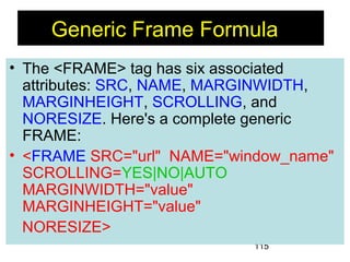 115
• The <FRAME> tag has six associated
attributes: SRC, NAME, MARGINWIDTH,
MARGINHEIGHT, SCROLLING, and
NORESIZE. Here's a complete generic
FRAME:
• <FRAME SRC="url" NAME="window_name"
SCROLLING=YES|NO|AUTO
MARGINWIDTH="value"
MARGINHEIGHT="value"
NORESIZE>
Generic Frame Formula
 