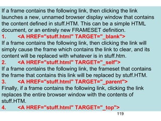 119
If a frame contains the following link, then clicking the link
launches a new, unnamed browser display window that contains
the content defined in stuff.HTM. This can be a simple HTML
document, or an entirely new FRAMESET definition.
1. <A HREF="stuff.html" TARGET="_blank">
If a frame contains the following link, then clicking the link will
simply cause the frame which contains the link to clear, and its
content will be replaced with whatever is in stuff.htm.
2. <A HREF="stuff.html" TARGET="_self">
If a frame contains the following link, the frameset that contains
the frame that contains this link will be replaced by stuff.HTM.
3. <A HREF="stuff.html" TARGET="_parent">
Finally, if a frame contains the following link, clicking the link
replaces the entire browser window with the contents of
stuff.HTM.
4. <A HREF="stuff.html" TARGET="_top">
 