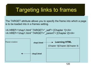 120
Targeting links to frames
The TARGET attribute allows you to specify the frame into which a page
is to be loaded into in a frames setting.
<A HREF=“chap1.html” TARGET=“_self”> [Chapter 1]</A>
<A HREF=“chap1.html” TARGET=“_parent”> [Chapter 2]</A>
Parent window Learning HTML
[Chapter 1][Chapter 2][Chapter 3]
chap1.html
chap2.html
 