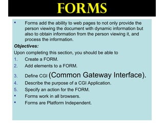 122
Forms
 Forms add the ability to web pages to not only provide the
person viewing the document with dynamic information but
also to obtain information from the person viewing it, and
process the information.
Objectives:
Upon completing this section, you should be able to
1. Create a FORM.
2. Add elements to a FORM.
3. Define CGI (Common Gateway Interface).
4. Describe the purpose of a CGI Application.
5. Specify an action for the FORM.
 Forms work in all browsers.
 Forms are Platform Independent.
 