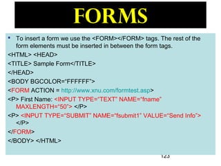 123
Forms
 To insert a form we use the <FORM></FORM> tags. The rest of the
form elements must be inserted in between the form tags.
<HTML> <HEAD>
<TITLE> Sample Form</TITLE>
</HEAD>
<BODY BGCOLOR=“FFFFFF”>
<FORM ACTION = http://www.xnu.com/formtest.asp>
<P> First Name: <INPUT TYPE=“TEXT” NAME=“fname”
MAXLENGTH=“50”> </P>
<P> <INPUT TYPE=“SUBMIT” NAME=“fsubmit1” VALUE=“Send Info”>
</P>
</FORM>
</BODY> </HTML>
 