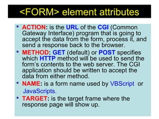 124
<FORM> element attributes
 ACTION: is the URL of the CGI (Common
Gateway Interface) program that is going to
accept the data from the form, process it, and
send a response back to the browser.
 METHOD: GET (default) or POST specifies
which HTTP method will be used to send the
form’s contents to the web server. The CGI
application should be written to accept the
data from either method.
 NAME: is a form name used by VBScript or
JavaScripts.
 TARGET: is the target frame where the
response page will show up.
 