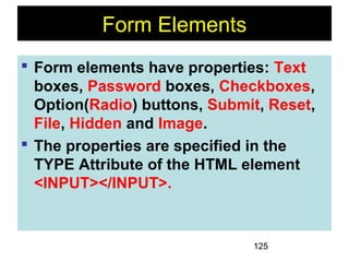 125
Form Elements
 Form elements have properties: Text
boxes, Password boxes, Checkboxes,
Option(Radio) buttons, Submit, Reset,
File, Hidden and Image.
 The properties are specified in the
TYPE Attribute of the HTML element
<INPUT></INPUT>.
 