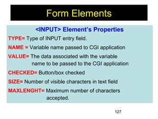 127
Form Elements
<INPUT> Element’s Properties
TYPE= Type of INPUT entry field.
NAME = Variable name passed to CGI application
VALUE= The data associated with the variable
name to be passed to the CGI application
CHECKED= Button/box checked
SIZE= Number of visible characters in text field
MAXLENGHT= Maximum number of characters
accepted.
 
