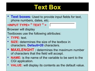 128
Text Box
 Text boxes: Used to provide input fields for text,
phone numbers, dates, etc.
<INPUT TYPE= " TEXT " >
Browser will display
Textboxes use the following attributes:
 TYPE: text.
 SIZE: determines the size of the textbox in
characters. Default=20 characters.
 MAXLENGHT : determines the maximum number
of characters that the field will accept.
 NAME: is the name of the variable to be sent to the
CGI application.
 VALUE: will display its contents as the default value.
 