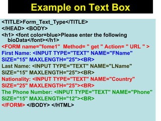 129
<TITLE>Form_Text_Type</TITLE>
</HEAD> <BODY>
<h1> <font color=blue>Please enter the following
bioData</font></h1>
<FORM name="fome1" Method= " get " Action= " URL " >
First Name: <INPUT TYPE="TEXT" NAME="FName"
SIZE="15" MAXLENGTH="25"><BR>
Last Name: <INPUT TYPE="TEXT" NAME="LName"
SIZE="15" MAXLENGTH="25"><BR>
Nationality: <INPUT TYPE="TEXT" NAME="Country"
SIZE="25" MAXLENGTH="25"><BR>
The Phone Number: <INPUT TYPE="TEXT" NAME="Phone"
SIZE="15" MAXLENGTH="12"><BR>
</FORM> </BODY> </HTML>
Example on Text Box
 