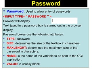 131
 Password: Used to allow entry of passwords.
<INPUT TYPE= " PASSWORD " >
Browser will display
Text typed in a password box is starred out in the browser
display.
Password boxes use the following attributes:
 TYPE: password.
 SIZE: determines the size of the textbox in characters.
 MAXLENGHT: determines the maximum size of the
password in characters.
 NAME: is the name of the variable to be sent to the CGI
application.
 VALUE: is usually blank.
Password
 