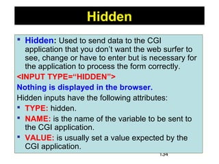 134
 Hidden: Used to send data to the CGI
application that you don’t want the web surfer to
see, change or have to enter but is necessary for
the application to process the form correctly.
<INPUT TYPE=“HIDDEN”>
Nothing is displayed in the browser.
Hidden inputs have the following attributes:
 TYPE: hidden.
 NAME: is the name of the variable to be sent to
the CGI application.
 VALUE: is usually set a value expected by the
CGI application.
Hidden
 