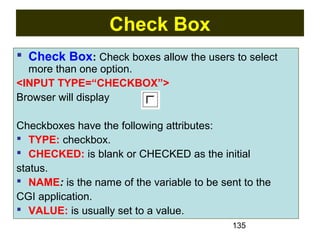 135
Check Box
 Check Box: Check boxes allow the users to select
more than one option.
<INPUT TYPE=“CHECKBOX”>
Browser will display
Checkboxes have the following attributes:
 TYPE: checkbox.
 CHECKED: is blank or CHECKED as the initial
status.
 NAME: is the name of the variable to be sent to the
CGI application.
 VALUE: is usually set to a value.
 