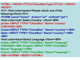 136
<HTML> <HEAD><TITLE>CheckBoxType</TITLE> </HEAD>
<BODY>
<h1> <font color=green>Please check one of the
following</font></h1>
<FORM name="fome3" Action="url" method="get">
<font color=red> Select Country: </font><BR>
jordan:<INPUT TYPE="CheckBox" Name="country"
CHECKED><BR>
Yemen<INPUT TYPE="CheckBox" Name="country"><BR>
Qatar:<INPUT TYPE="CheckBox" Name="country"><BR>
<BR>
<font color=blue>Select Language:</font><BR>
Arabic:<INPUT TYPE="CheckBox" Name="language"
CHECKED><BR> English:<INPUT TYPE="CheckBox"
Name="language"><BR>
French:<INPUT TYPE="CheckBox" Name="language">
<BR></FORM> </BODY></HTML>
 