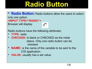 138
 Radio Button: Radio buttons allow the users to select
only one option.
<INPUT TYPE=“RADIO”>
Browser will display
Radio buttons have the following attributes:
 TYPE: radio.
 CHECKED: is blank or CHECKED as the initial
status. Only one radio button can be
checked
 NAME: is the name of the variable to be sent to the
CGI application.
 VALUE: usually has a set value.
Radio Button
 