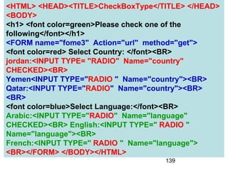 139
<HTML> <HEAD><TITLE>CheckBoxType</TITLE> </HEAD>
<BODY>
<h1> <font color=green>Please check one of the
following</font></h1>
<FORM name="fome3" Action="url" method="get">
<font color=red> Select Country: </font><BR>
jordan:<INPUT TYPE= "RADIO" Name="country"
CHECKED><BR>
Yemen<INPUT TYPE="RADIO " Name="country"><BR>
Qatar:<INPUT TYPE="RADIO" Name="country"><BR>
<BR>
<font color=blue>Select Language:</font><BR>
Arabic:<INPUT TYPE="RADIO" Name="language"
CHECKED><BR> English:<INPUT TYPE=" RADIO "
Name="language"><BR>
French:<INPUT TYPE=" RADIO " Name="language">
<BR></FORM> </BODY></HTML>
 