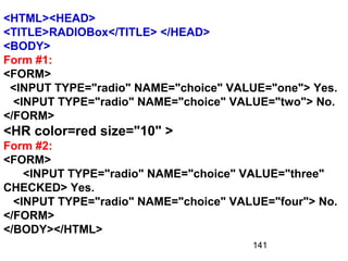 141
<HTML><HEAD>
<TITLE>RADIOBox</TITLE> </HEAD>
<BODY>
Form #1:
<FORM>
<INPUT TYPE="radio" NAME="choice" VALUE="one"> Yes.
<INPUT TYPE="radio" NAME="choice" VALUE="two"> No.
</FORM>
<HR color=red size="10" >
Form #2:
<FORM>
<INPUT TYPE="radio" NAME="choice" VALUE="three"
CHECKED> Yes.
<INPUT TYPE="radio" NAME="choice" VALUE="four"> No.
</FORM>
</BODY></HTML>
 