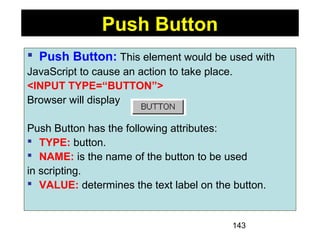 143
 Push Button: This element would be used with
JavaScript to cause an action to take place.
<INPUT TYPE=“BUTTON”>
Browser will display
Push Button has the following attributes:
 TYPE: button.
 NAME: is the name of the button to be used
in scripting.
 VALUE: determines the text label on the button.
Push Button
 