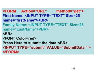 147
<FORM Action="URL" method="get">
First Name: <INPUT TYPE="TEXT" Size=25
name="firstName"><BR>
Family Name: <INPUT TYPE="TEXT" Size=25
name="LastName"><BR>
<BR>
<FONT Color=red>
Press Here to submit the data:<BR>
<INPUT TYPE="submit" VALUE="SubmitData " >
</FORM>
 