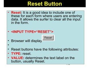 149
Reset Button
• Reset: It is a good idea to include one of
these for each form where users are entering
data. It allows the surfer to clear all the input
in the form.
• <INPUT TYPE=“RESET”>
• Browser will display
•
• Reset buttons have the following attributes:
• TYPE: reset.
• VALUE: determines the text label on the
button, usually Reset.
 