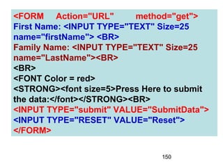 150
<FORM Action="URL" method="get">
First Name: <INPUT TYPE="TEXT" Size=25
name="firstName"> <BR>
Family Name: <INPUT TYPE="TEXT" Size=25
name="LastName"><BR>
<BR>
<FONT Color = red>
<STRONG><font size=5>Press Here to submit
the data:</font></STRONG><BR>
<INPUT TYPE="submit" VALUE="SubmitData">
<INPUT TYPE="RESET" VALUE="Reset">
</FORM>
 