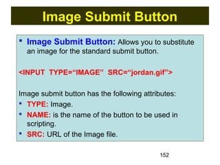 152
Image Submit Button
 Image Submit Button: Allows you to substitute
an image for the standard submit button.
<INPUT TYPE=“IMAGE” SRC=“jordan.gif”>
Image submit button has the following attributes:
 TYPE: Image.
 NAME: is the name of the button to be used in
scripting.
 SRC: URL of the Image file.
 